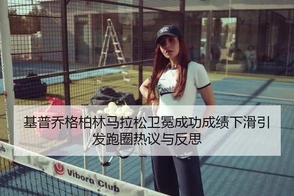 基普乔格柏林马拉松卫冕成功成绩下滑引发跑圈热议与反思